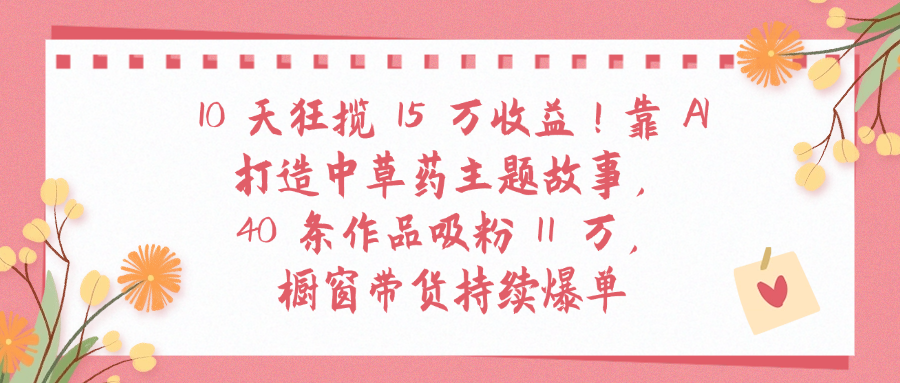 10天狂揽 15 万收益!靠 A打造中草药主题故事40 条作品吸粉11万橱窗带货持续爆单躺盈网-网创项目资源站-副业项目-创业项目-搞钱项目躺盈网